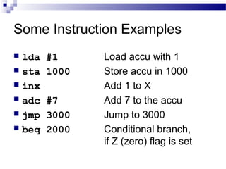 Some Instruction Examples
 lda #1 Load accu with 1
 sta 1000 Store accu in 1000
 inx Add 1 to X
 adc #7 Add 7 to the accu
 jmp 3000 Jump to 3000
 beq 2000 Conditional branch,
if Z (zero) flag is set
 