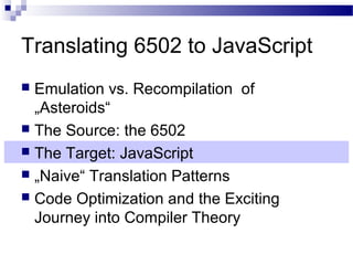 Translating 6502 to JavaScript
 Emulation vs. Recompilation of
„Asteroids“
 The Source: the 6502
 The Target: JavaScript
 „Naive“ Translation Patterns
 Code Optimization and the Exciting
Journey into Compiler Theory
 