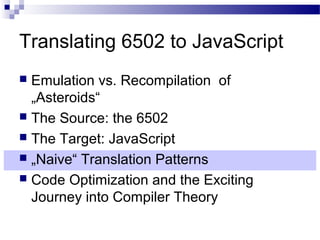 Translating 6502 to JavaScript
 Emulation vs. Recompilation of
„Asteroids“
 The Source: the 6502
 The Target: JavaScript
 „Naive“ Translation Patterns
 Code Optimization and the Exciting
Journey into Compiler Theory
 