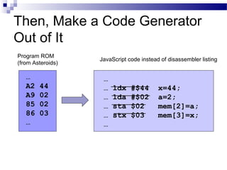 Then, Make a Code Generator
Out of It
…
… ldx #$44 x=44;
… lda #$02 a=2;
… sta $02 mem[2]=a;
… stx $03 mem[3]=x;
…
…
A2 44
A9 02
85 02
86 03
…
Program ROM
(from Asteroids)
JavaScript code instead of disassembler listing
 