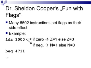 Dr. Sheldon Cooper‘s „Fun with
Flags“
 Many 6502 instructions set flags as their
side effect
 Example:
lda 1000 if zero  Z=1 else Z=0
if neg.  N=1 else N=0
beq 4711
…
 