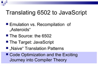 Translating 6502 to JavaScript
 Emulation vs. Recompilation of
„Asteroids“
 The Source: the 6502
 The Target: JavaScript
 „Naive“ Translation Patterns
 Code Optimization and the Exciting
Journey into Compiler Theory
 