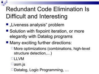 Redundant Code Elimination Is
Difficult and Interesting
 „Liveness analysis“ problem
 Solution with fixpoint iteration, or more
elegantly with Datalog programs
 Many exciting further directions:
More optimizations (combinations, high-level
structure detection,…)
LLVM
asm.js
Datalog, Logic Programming, …
 