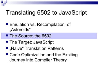Translating 6502 to JavaScript
 Emulation vs. Recompilation of
„Asteroids“
 The Source: the 6502
 The Target: JavaScript
 „Naive“ Translation Patterns
 Code Optimization and the Exciting
Journey into Compiler Theory
 