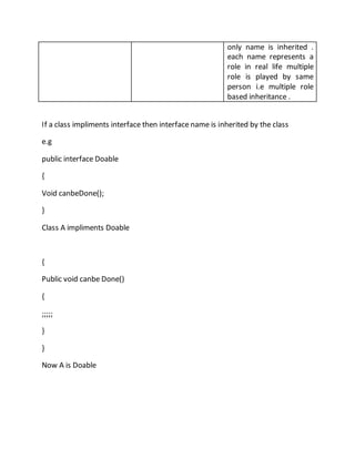 only name is inherited .
each name represents a
role in real life multiple
role is played by same
person i.e multiple role
based inheritance .
If a class impliments interface then interface name is inherited by the class
e.g
public interface Doable
{
Void canbeDone();
}
Class A impliments Doable
{
Public void canbe Done()
{
;;;;;
}
}
Now A is Doable
 