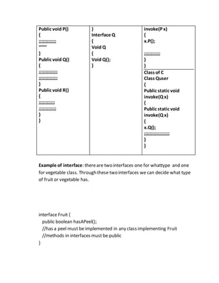 Public void P()
{
;;;;;;;;;;;;;
‘’’’’’
}
Public void Q()
{
;;;;;;;;;;;;;;
;;;;;;;;;;;;;;
}
Public void R()
{
;;;;;;;;;;;;
;;;;;;;;;;;;;
}
}
}
Interface Q
{
Void Q
{
Void Q();
}
invoke(P x)
{
x.P();
;;;;;;;;;;;;
}
}
Class of C
Class Quser
{
Public static void
invoke(Q x)
{
Public static void
invoke(Q x)
{
x.Q();
;;;;;;;;;;;;;;;;;;;
}
}
Example of interface: thereare two interfaces one for whattype and one
for vegetable class. Through these two interfaces we can decide what type
of fruit or vegetable has.
interface Fruit {
public boolean hasAPeel();
//has a peel must be implemented in any class implementing Fruit
//methods in interfaces must be public
}
 