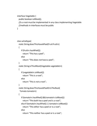 interface Vegetable {
public boolean isARoot();
//is a root mustbe implemented in any class implementing Vegetable
//methods in interfaces must be public
}
class whattype{
static String doesThisHaveAPeel(FruitfruitIn)
{
if (fruitIn.hasAPeel())
return "This has a peel";
else
return "This does not havea peel";
}
static String isThisARoot(Vegetable vegetableIn)
{
if (vegetableIn.isARoot())
return "This is a root";
else
return "This is not a root";
}
static String doesThisHaveAPeelOrIsThisRoot(
Tomato tomatoIn)
{
if (tomatoIn.hasAPeel() && tomatoIn.isARoot())
return "This both has a peel and is a root";
else if (tomatoIn.hasAPeel() || tomatoIn.isARoot())
return "This either has a peel or is a root";
else
return "This neither has a peel or is a root";
 