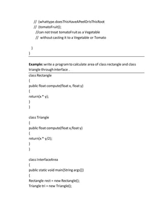 // (whattype.doesThisHaveAPeelOrIsThisRoot
// (tomatoFruit));
//can not treat tomatoFruitas a Vegetable
// withoutcasting it to a Vegetable or Tomato
}
}
Example: write a programto calculate area of class rectangle and class
triangle through interface .
class Rectangle
{
public float compute(float x, float y)
{
return(x* y);
}
}
class Triangle
{
public float compute(float x,float y)
{
return(x * y/2);
}
}
class InterfaceArea
{
public static void main(String args[])
{
Rectangle rect = new Rectangle();
Triangle tri = new Triangle();
 