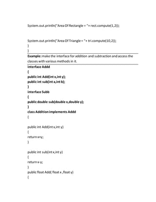System.out.println("Area Of Rectangle = "+ rect.compute(1,2));
System.out.println("Area Of Triangle= "+ tri.compute(10,2));
}
}
Example: make the interface for addition and subtraction and access the
classes with various methods in it.
interface Addd
{
public int Add(int x,int y);
public int sub(int a,int b);
}
interface Subb
{
public double sub(double x,double y);
}
class Additionimplements Addd
{
public int Add(intx,int y)
{
return x+y;
}
public int sub(intx,int y)
{
return x-y;
}
public float Add( float x ,float y)
{
 