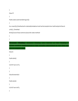 }
ClassTT
{
Publicstaticvoidmain(Stringarr[])
{
A a= newC();//methodcall isstaticallybindedsoitwill call atcompile time itself andprintClassA
a.A1(); //method
B.A1()//use of classname toaccessthe staticmethod
}
}
Dynamic Binding: dynamic binding also known as late binding it
means method implementation that actually determined at run time and
not at compile time.
ClassA
{
Publicdoit()
{
S.O.P(“Iamin A”);
}
}
ClassB extendsA
{
Publicdoit()
{
S.O.P(“Iamin B”);
}
 