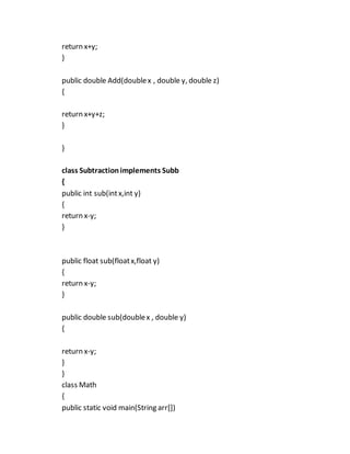 return x+y;
}
public double Add(doublex , double y, double z)
{
return x+y+z;
}
}
class Subtractionimplements Subb
{
public int sub(intx,int y)
{
return x-y;
}
public float sub(floatx,float y)
{
return x-y;
}
public double sub(doublex , double y)
{
return x-y;
}
}
class Math
{
public static void main(String arr[])
 