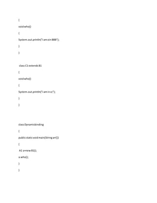 {
voidwho()
{
System.out.println("i amoinBBB");
}
}
class C1 extendsB1
{
voidwho()
{
System.out.println("i amincc");
}
}
classDynamicbinding
{
publicstaticvoidmain(Stringarr[])
{
A1 a=newB1();
a.who();
}
}
 