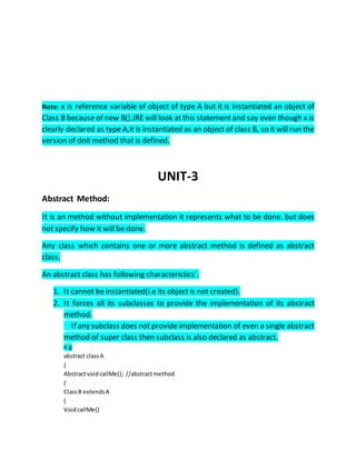 Note: x is reference variable of object of type A but it is instantiated an object of
Class B because of new B().JRE will look at this statement and say even though x is
clearly declared as type A,it is instantiated as an object of class B, so it will run the
version of doit method that is defined.
UNIT-3
Abstract Method:
It is an method without implementation it represents what to be done. but does
not specify how it will be done.
Any class which contains one or more abstract method is defined as abstract
class.
An abstract class has following characteristics’.
1. It cannot be instantiated(i.e its object is not created).
2. It forces all its subclasses to provide the implementation of its abstract
method.
If any subclass does not provide implementation of even a single abstract
method of super class then subclass is also declared as abstract.
e.g
abstract classA
{
AbstractvoidcallMe(); //abstractmethod
{
ClassB extendsA
{
VoidcallMe()
 