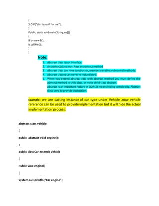 {
S.O.P(“thisisacall for me”);
}
Public staticvoidmain(Stringarr[])
{
B b= newB();
b.callMe();
}
}
Note:
1. Abstractclass isnot interface.
2. An abstractclass musthave an abstract method
3. Abstractclass can have constructor,membervariable andnormal methods.
4. Abstractclassescan neverbe instantiated.
5. When you extend abstract class with abstract method you must define the
abstract method in child class. or make child class abstract.
Abstract is an important feature of OOPs.it means hiding complexity. Abstract
class used to provide abstraction.
Example: we are casting instance of car type under Vehicle .now vehicle
reference can be used to provide implementation but it will hide the actual
implementation process.
abstract class vehicle
{
public abstract void engine();
}
public class Car extends Vehicle
{
Public void engine()
{
System.out.println(“Car engine”);
 