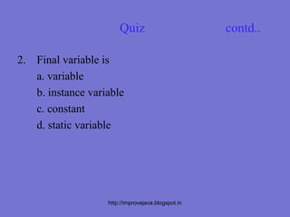 Quiz                         contd..

2. Final variable is
   a. variable
   b. instance variable
   c. constant
   d. static variable




                   http://improvejava.blogspot.in
 