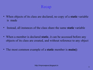 Recap

• When objects of its class are declared, no copy of a static variable
  is made

• Instead, all instances of the class share the same static variable

• When a member is declared static, it can be accessed before any
  objects of its class are created, and without reference to any object

• The most common example of a static member is main()




                          http://improvejava.blogspot.in
                                                                          3
 