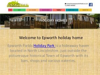 Welcome to Epworth holiday home
Epworth Fields Holiday Park is a hideaway haven
located in North Lincolnshire, just outside the
picturesque historical Town of Epworth with its
bars, shops and various eateries.
 