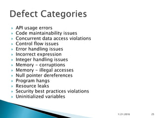  API usage errors
 Code maintainability issues
 Concurrent data access violations
 Control flow issues
 Error handling issues
 Incorrect expression
 Integer handling issues
 Memory - corruptions
 Memory - illegal accesses
 Null pointer dereferences
 Program hangs
 Resource leaks
 Security best practices violations
 Uninitialized variables
1/21/2016 25
 