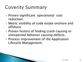  Proven significant operational cost
reduction.
 Metric visibility of code estate onshore and
offshore.
 Proven history of finding crash causing or
unexpected behavior causing defects.
 Process improvement of the Application
Lifecycle Management.
1/21/2016 30
 