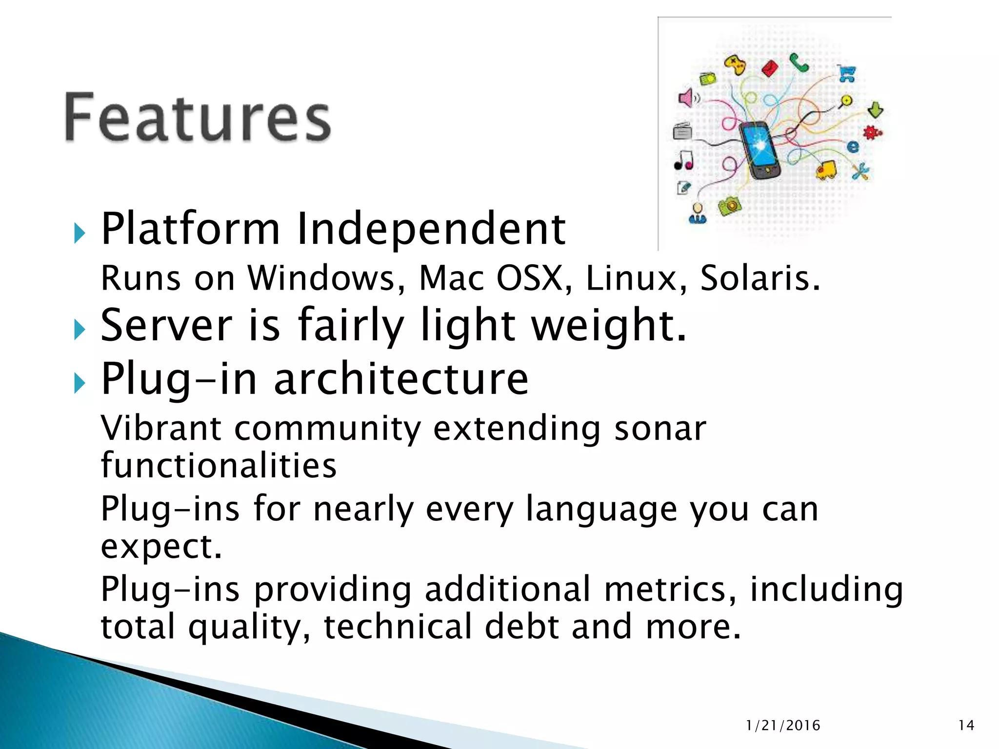  Platform Independent
Runs on Windows, Mac OSX, Linux, Solaris.
 Server is fairly light weight.
 Plug-in architecture
Vibrant community extending sonar
functionalities
Plug-ins for nearly every language you can
expect.
Plug-ins providing additional metrics, including
total quality, technical debt and more.
1/21/2016 14
 