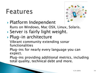  Platform Independent
Runs on Windows, Mac OSX, Linux, Solaris.
 Server is fairly light weight.
 Plug-in architecture
Vibrant community extending sonar
functionalities
Plug-ins for nearly every language you can
expect.
Plug-ins providing additional metrics, including
total quality, technical debt and more.
1/21/2016 14
 