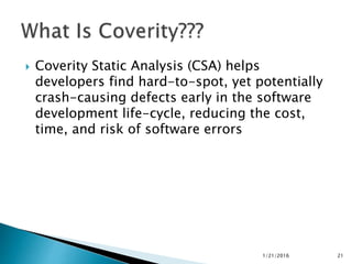  Coverity Static Analysis (CSA) helps
developers find hard-to-spot, yet potentially
crash-causing defects early in the software
development life-cycle, reducing the cost,
time, and risk of software errors
1/21/2016 21
 