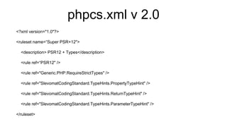 phpcs.xml v 2.0
<?xml version="1.0"?>
<ruleset name=“Super PSR+12">
<description> PSR12 + Types</description>
<rule ref=“PSR12" />
<rule ref="Generic.PHP.RequireStrictTypes" />
<rule ref="SlevomatCodingStandard.TypeHints.PropertyTypeHint" />
<rule ref="SlevomatCodingStandard.TypeHints.ReturnTypeHint" />
<rule ref="SlevomatCodingStandard.TypeHints.ParameterTypeHint" />
</ruleset>
 