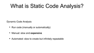 What is Static Code Analysis?
Dynamic Code Analysis
• Run code (manually or automatically)
• Manual: slow and expensive
• Automated: slow to create but infinitely repeatable
 
