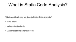 What is Static Code Analysis?
What specifically can we do with Static Code Analysis?
• Find errors
• Adhere to standards
• Automatically refactor our code
 