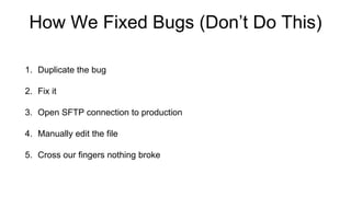 How We Fixed Bugs (Don’t Do This)
1. Duplicate the bug
2. Fix it
3. Open SFTP connection to production
4. Manually edit the file
5. Cross our fingers nothing broke
 