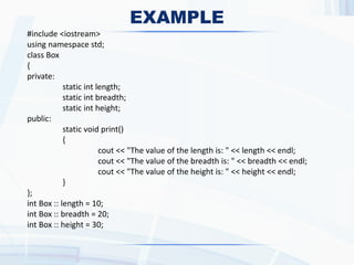 EXAMPLE
#include <iostream>
using namespace std;
class Box
{
private:
static int length;
static int breadth;
static int height;
public:
static void print()
{
cout << "The value of the length is: " << length << endl;
cout << "The value of the breadth is: " << breadth << endl;
cout << "The value of the height is: " << height << endl;
}
};
int Box :: length = 10;
int Box :: breadth = 20;
int Box :: height = 30;
 