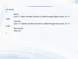 int main()
{
Box b;
cout << "Static member function is called through Object name: n" <<
endl;
b.print();
cout << "nStatic member function is called through Class name: n" <<
endl;
Box::print();
return 0;
}
 