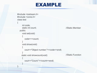 EXAMPLE
//Static Member
//Static Function
#include <iostream.h>
#include <conio.h>
class test
{
int code;
static int count;
public:
void set(void)
{
code=++count;
}
void show(void)
{
cout<<"Object number:"<<code<<endl;
}
static void showcount(void)
{
cout<<"Count:"<<count<<endl;
}
};
 