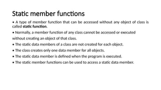 Static member functions
• A type of member function that can be accessed without any object of class is
called static function.
• Normally, a member function of any class cannot be accessed or executed
without creating an object of that class.
• The static data members of a class are not created for each object.
• The class creates only one data member for all objects.
• The static data member is defined when the program is executed.
• The static member functions can be used to access a static data member.
 