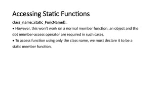 Accessing Static Functions
class_name::static_FuncName();
• However, this won’t work on a normal member function; an object and the
dot member-access operator are required in such cases.
• To access function using only the class name, we must declare it to be a
static member function.
 