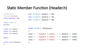 Static Member Function (Header.h)
#pragma once
#include<iostream>
using namespace std;
class student {
private:
static int marks1;
static int marks2;
static int marks3;
public:
static void display();
};
int student::marks1 = 60;
int student::marks2 = 70;
int student::marks3 = 80;
void student::display()
{
cout << " Subject 1 marks: " << marks1 << endl;
cout << " Subject 2 marks: " << marks2 << endl;
cout << " Subject 3 marks: " << marks3 << endl;
}
 