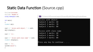Static Data Function (Source.cpp)
#include<iostream>
#include "Header.h"
using namespace std;
int main()
{
student obj1;
cout << " Access with object: " << endl;
obj1.display();
cout << 'n';
cout << " Access with class name" << endl;
student::display();
cout << 'n';
system("pause");
}
 