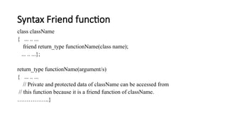 Syntax Friend function
class className
{ ... .. ...
friend return_type functionName(class name);
... .. ...};
return_type functionName(argument/s)
{ ... .. ...
// Private and protected data of className can be accessed from
// this function because it is a friend function of className.
……………..}
 