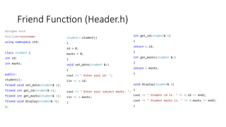 Friend Function (Header.h)
#pragma once
#include<iostream>
using namespace std;
class student {
int id;
int marks;
public:
student();
friend void set_data(student& a);
friend int get_id(student& b);
friend int get_marks(student& c);
friend void display(student& d);
};
student::student()
{
id = 0;
marks = 0;
}
void set_data(student &a)
{
cout << " Enter your id: ";
cin >> a.id;
cout << " Enter your subject marks: ";
cin >> a.marks;
}
int get_id(student& b)
{
return b.id;
}
int get_marks(student &c)
{
return c.marks;
}
void display(student& d)
{
cout << " Student id is: " << d.id << endl;
cout << " Student marks is: " << d.marks << endl;
}
 