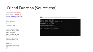 Friend Function (Source.cpp)
#include<iostream>
#include "Header.h"
using namespace std;
int main()
{
student obj1;
set_data(obj1);
get_id(obj1);
get_marks(obj1);
display(obj1);
cout << 'n';
system("pause");
}
 