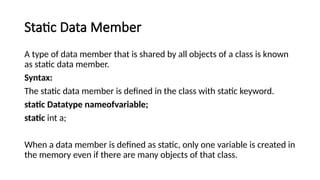 Static Data Member
A type of data member that is shared by all objects of a class is known
as static data member.
Syntax:
The static data member is defined in the class with static keyword.
static Datatype nameofvariable;
static int a;
When a data member is defined as static, only one variable is created in
the memory even if there are many objects of that class.
 