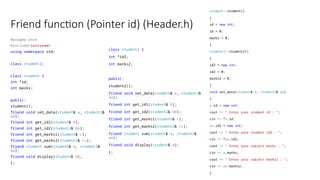 Friend function (Pointer id) (Header.h)
#pragma once
#include<iostream>
using namespace std;
class student2;
class student {
int *id;
int marks;
public:
student();
friend void set_data(student& a, student2&
aa);
friend int get_id1(student& b);
friend int get_id2(student2& bb);
friend int get_marks1(student& c);
friend int get_marks2(student2& cc);
friend student sum(student& a, student2&
aa);
friend void display(student& d);
};
class student2 {
int *id2;
int marks2;
public:
student2();
friend void set_data(student& a, student2&
aa);
friend int get_id1(student& b);
friend int get_id2(student2& bb);
friend int get_marks1(student& c);
friend int get_marks2(student2& cc);
friend student sum(student& a, student2&
aa);
friend void display(student& d);
};
student::student()
{
id = new int;
id = 0;
marks = 0;
}
student2::student2()
{
id2 = new int;
id2 = 0;
marks2 = 0;
}
void set_data(student& a, student2& aa)
{
a.id = new int;
cout << " Enter your student id : ";
cin >> *a.id;
aa.id2 = new int;
cout << " Enter your student id2 : ";
cin >> *aa.id2;
cout << " Enter your subject marks : ";
cin >> a.marks;
cout << " Enter your subject marks2 : ";
cin >> aa.marks2;
}
 