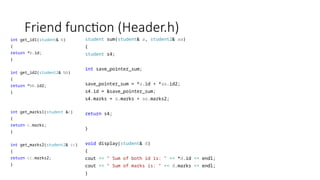 Friend function (Header.h)
int get_id1(student& b)
{
return *b.id;
}
int get_id2(student2& bb)
{
return *bb.id2;
}
int get_marks1(student &c)
{
return c.marks;
}
int get_marks2(student2& cc)
{
return cc.marks2;
}
student sum(student& a, student2& aa)
{
student s4;
int save_pointer_sum;
save_pointer_sum = *a.id + *aa.id2;
s4.id = &save_pointer_sum;
s4.marks = a.marks + aa.marks2;
return s4;
}
void display(student& d)
{
cout << " Sum of both id is: " << *d.id << endl;
cout << " Sum of marks is: " << d.marks << endl;
}
 
