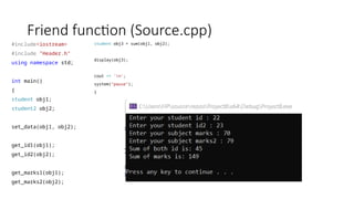 Friend function (Source.cpp)
#include<iostream>
#include "Header.h"
using namespace std;
int main()
{
student obj1;
student2 obj2;
set_data(obj1, obj2);
get_id1(obj1);
get_id2(obj2);
get_marks1(obj1);
get_marks2(obj2);
student obj3 = sum(obj1, obj2);
display(obj3);
cout << 'n';
system("pause");
}
 