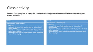 Class activity
Write a C++ program to swap the values of two integer members of different classes using the
friend function.
ClassA
Data Member: value1 (integer)
Methods:
setdata( ): (a type of void function used to take value of
value1 (integer)
display() : (a type of void function used to display value of
value1 before swaping.
exchange (class1 ,class2 ) : Friend Function (swap and display
values after swapping)
ClassB
Data Member: value2 (integer)
Methods:
setdata( ): (a type of void function used to take value of
value2(integer)
display() : (a type of void function used to display value of value2
before swapping.
exchange (class1 ,class2) :Friend Function (swap and display values
after swapping)
 