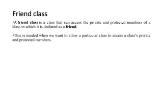 Friend class
•A friend class is a class that can access the private and protected members of a
class in which it is declared as a friend.
•This is needed when we want to allow a particular class to access a class’s private
and protected members.
 