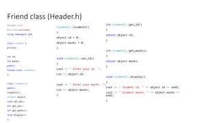 Friend class (Header.h)
#pragma once
#include<iostream>
using namespace std;
class student {
private:
int id;
int marks;
public:
friend class student2;
};
class student2 {
public:
student2();
student object;
void set_id();
int get_id();
int get_marks();
void display();
};
student2::student2()
{
object.id = 0;
object.marks = 0;
}
void student2::set_id()
{
cout << " Enter your id: ";
cin >> object.id;
cout << " Enter your marks: ";
cin >> object.marks;
}
int student2::get_id()
{
return object.id;
}
int student2::get_marks()
{
return object.marks;
}
void student2::display()
{
cout << " Student id: " << object.id << endl;
cout << " Student marks: " << object.marks <<
endl;
}
 