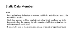 Static Data Member
Note:
• in normal variable declaration, a seperate variable is created in the memory for
each object of calss.
• Static data member is visible only in the class in which It is defined but its life
time starts when the program starts its execution. Its life time ends when the
entire program is terminated.
• It is normally used to share some data among all objects of a particular class
 