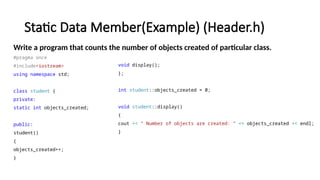 Static Data Member(Example) (Header.h)
Write a program that counts the number of objects created of particular class.
#pragma once
#include<iostream>
using namespace std;
class student {
private:
static int objects_created;
public:
student()
{
objects_created++;
}
void display();
};
int student::objects_created = 0;
void student::display()
{
cout << " Number of objects are created: " << objects_created << endl;
}
 