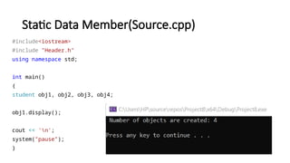 Static Data Member(Source.cpp)
#include<iostream>
#include "Header.h"
using namespace std;
int main()
{
student obj1, obj2, obj3, obj4;
obj1.display();
cout << 'n';
system("pause");
}
 